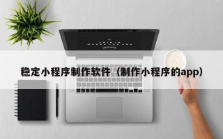 襄阳稳定小程序制作软件（制作小程序的app）