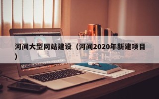 襄阳河间大型网站建设（河间2020年新建项目）