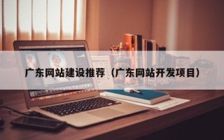 襄阳广东网站建设推荐（广东网站开发项目）