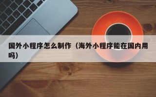 襄阳国外小程序怎么制作（海外小程序能在国内用吗）