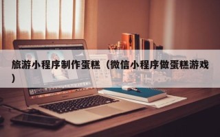 襄阳旅游小程序制作蛋糕（微信小程序做蛋糕游戏）